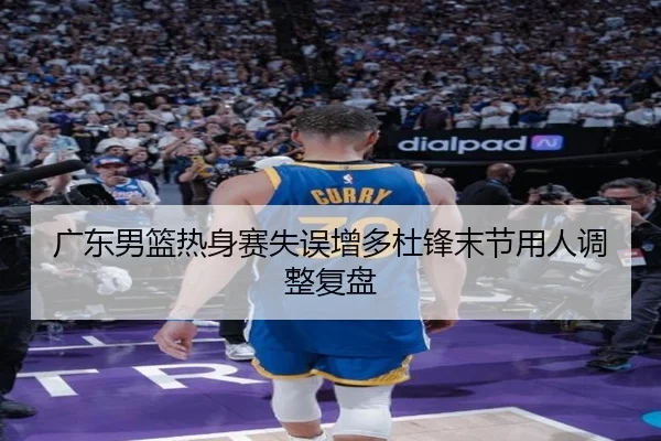 广东男篮热身赛失误增多杜锋末节用人调整复盘